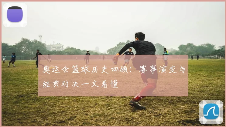 奥运会篮球历史回顾：赛事演变与经典对决一文看懂