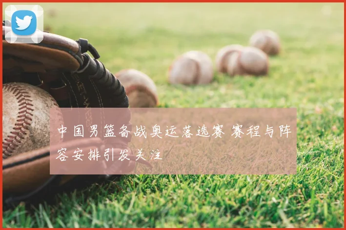 中国男篮备战奥运落选赛 赛程与阵容安排引发关注