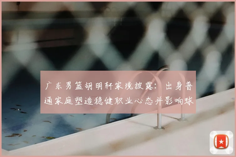 广东男篮胡明轩家境披露:出身普通家庭塑造稳健职业心态并影响球队轮换