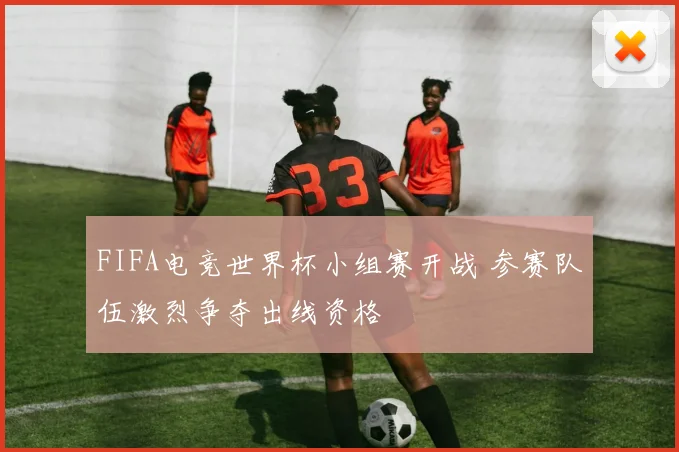 FIFA电竞世界杯小组赛开战 参赛队伍激烈争夺出线资格