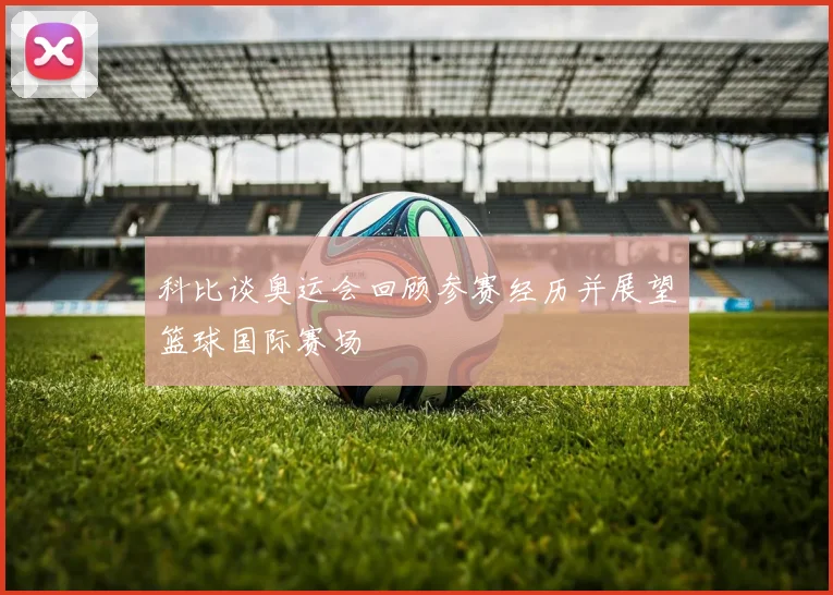 科比谈奥运会回顾参赛经历并展望篮球国际赛场