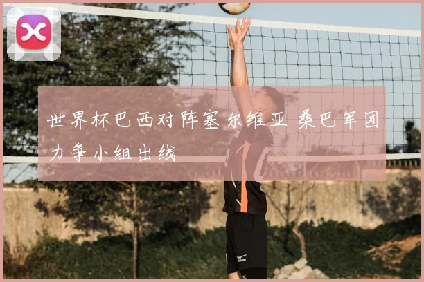 世界杯巴西对阵塞尔维亚 桑巴军团力争小组出线