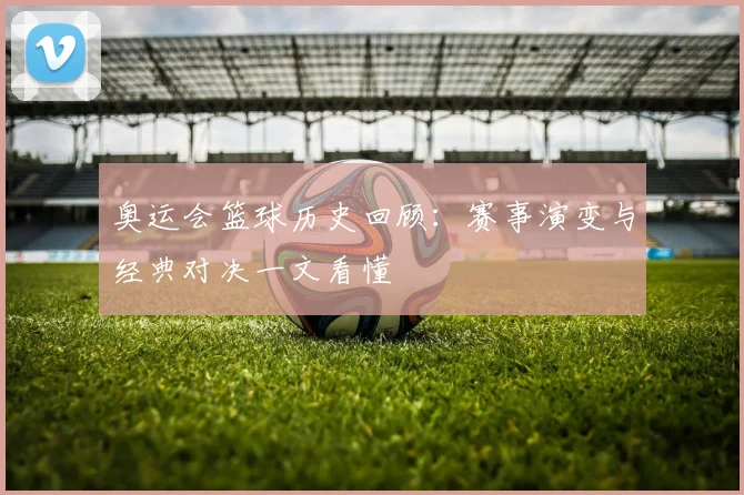 奥运会篮球历史回顾：赛事演变与经典对决一文看懂