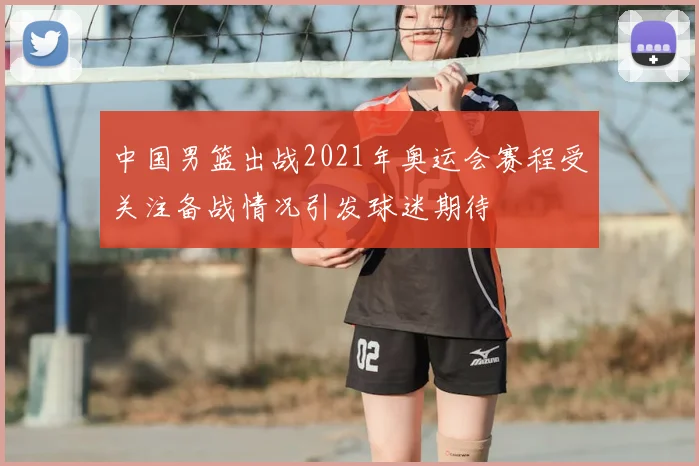 中国男篮出战2021年奥运会赛程受关注备战情况引发球迷期待
