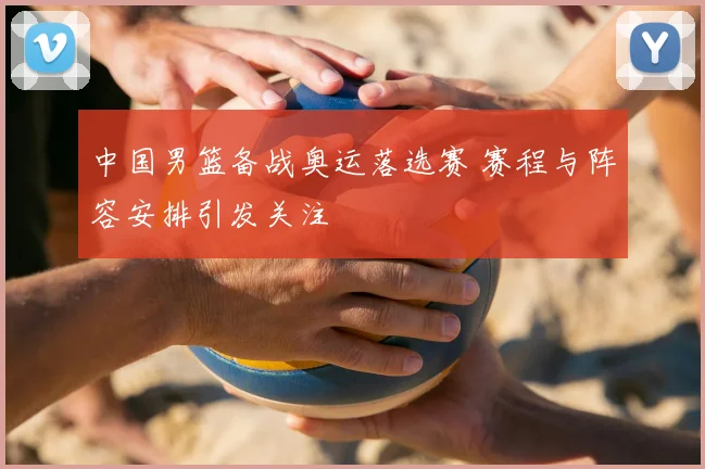 中国男篮备战奥运落选赛 赛程与阵容安排引发关注