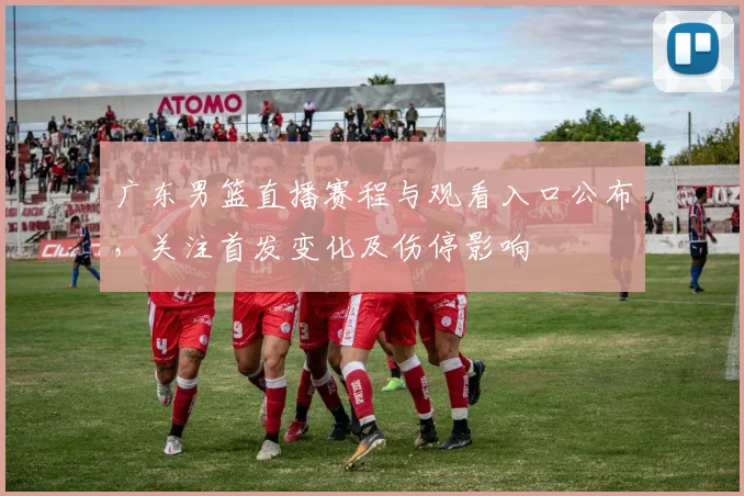 广东男篮直播赛程与观看入口公布,关注首发变化及伤停影响