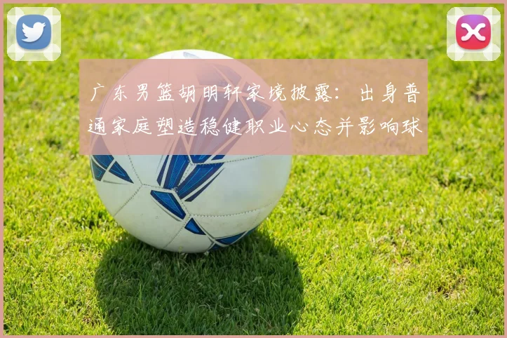 广东男篮胡明轩家境披露：出身普通家庭塑造稳健职业心态并影响球队轮换
